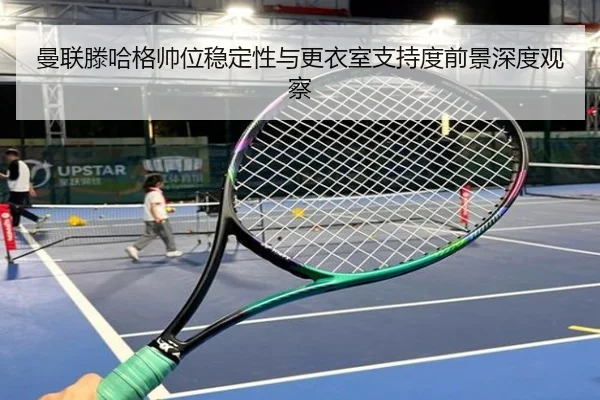 曼联滕哈格帅位稳定性与更衣室支持度前景深度观察