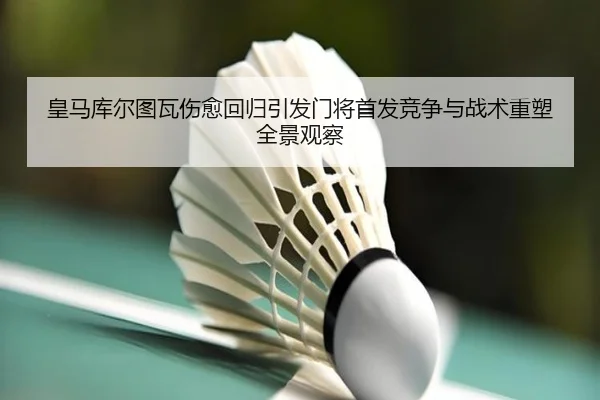 皇马库尔图瓦伤愈回归引发门将首发竞争与战术重塑全景观察