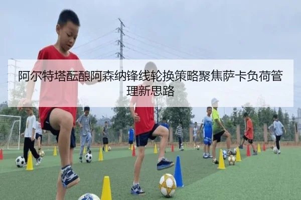 阿尔特塔酝酿阿森纳锋线轮换策略聚焦萨卡负荷管理新思路