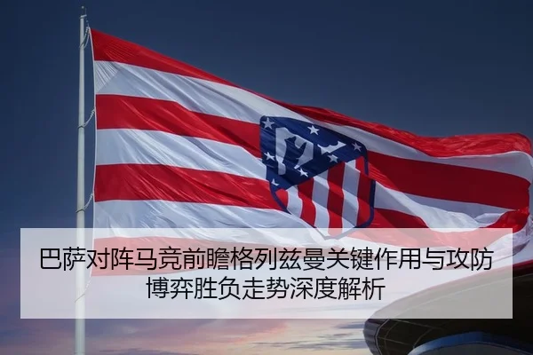 巴萨对阵马竞前瞻格列兹曼关键作用与攻防博弈胜负走势深度解析