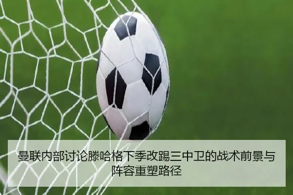 曼联内部讨论滕哈格下季改踢三中卫的战术前景与阵容重塑路径