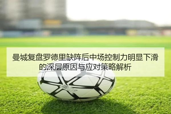 曼城复盘罗德里缺阵后中场控制力明显下滑的深层原因与应对策略解析