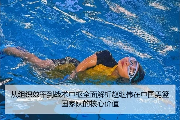 从组织效率到战术中枢全面解析赵继伟在中国男篮国家队的核心价值