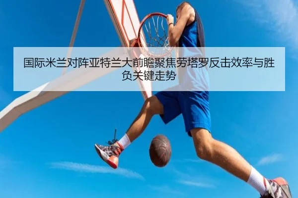 国际米兰对阵亚特兰大前瞻聚焦劳塔罗反击效率与胜负关键走势
